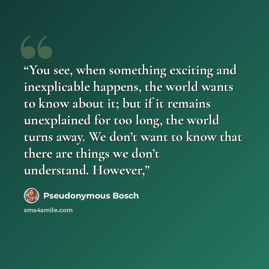 “You see, when something exciting and inexplicable happens, the world wants to know about it; but if it remains unexplained for too long, the world turns away. We don’t want to know that there are things we don’t understand. However,” quote by Pseudonymous Bosch