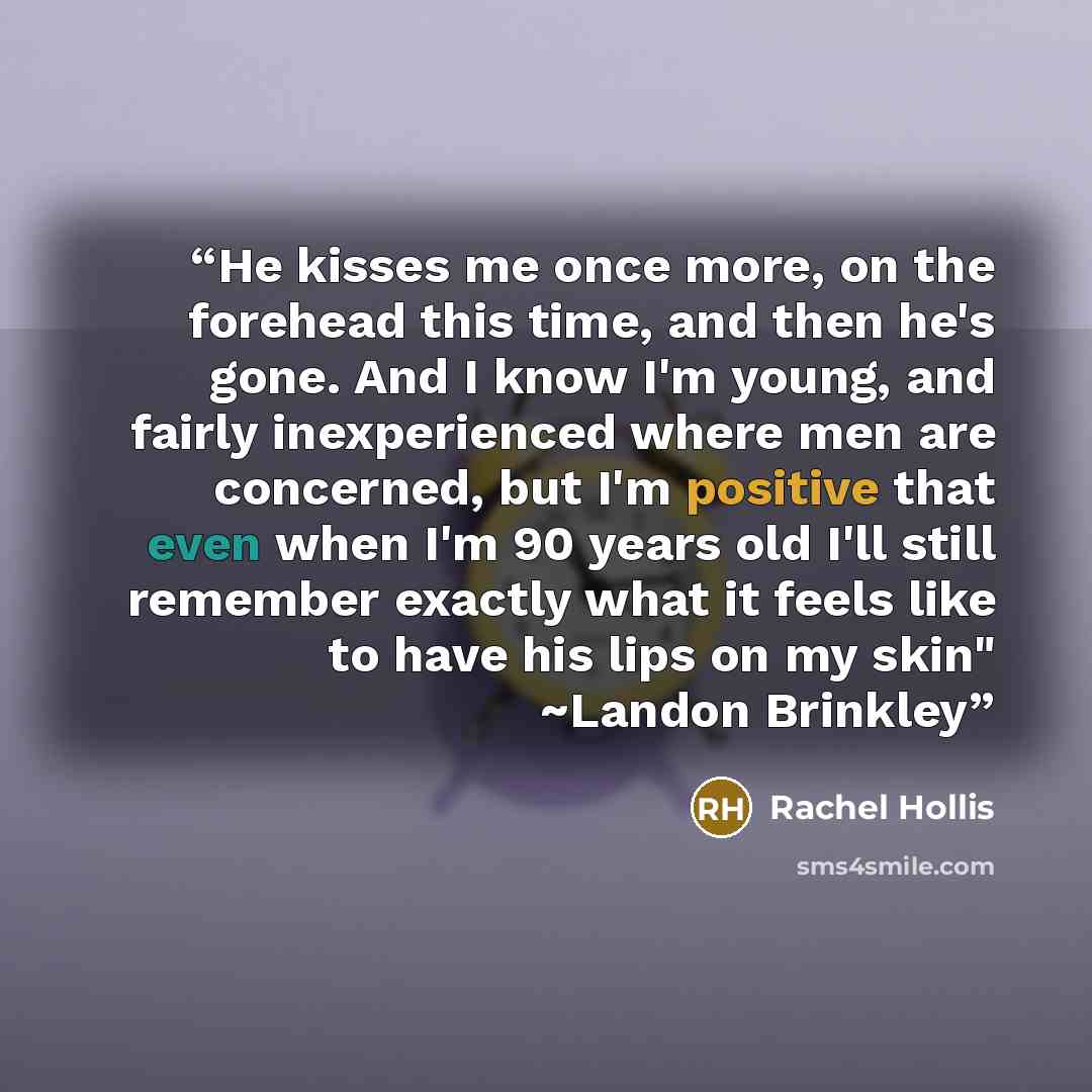 “He kisses me once more, on the forehead this time, and then he's gone. And I know I'm young, and fairly inexperienced where men are concerned, but I'm positive that even when I'm 90 years old I'll still remember exactly what it feels like to have his lips on my skin" ~Landon Brinkley” quote by Rachel Hollis