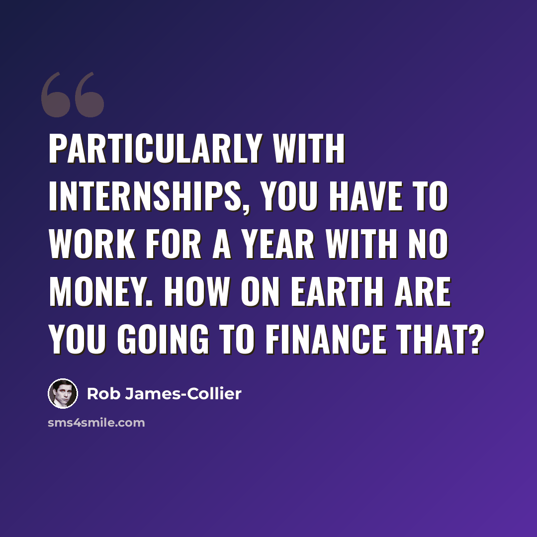 “Particularly with internships, you have to work for a year with no money. How on Earth are you going to finance that?” quote by Rob James-Collier