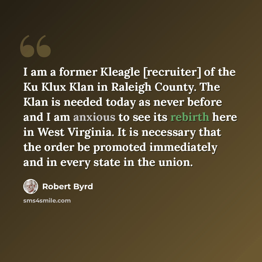 “I am a former Kleagle [recruiter] of the Ku Klux Klan in Raleigh County. The Klan is needed today as never before and I am anxious to see its rebirth here in West Virginia. It is necessary that the order be promoted immediately and in every state in the union.” quote by Robert Byrd