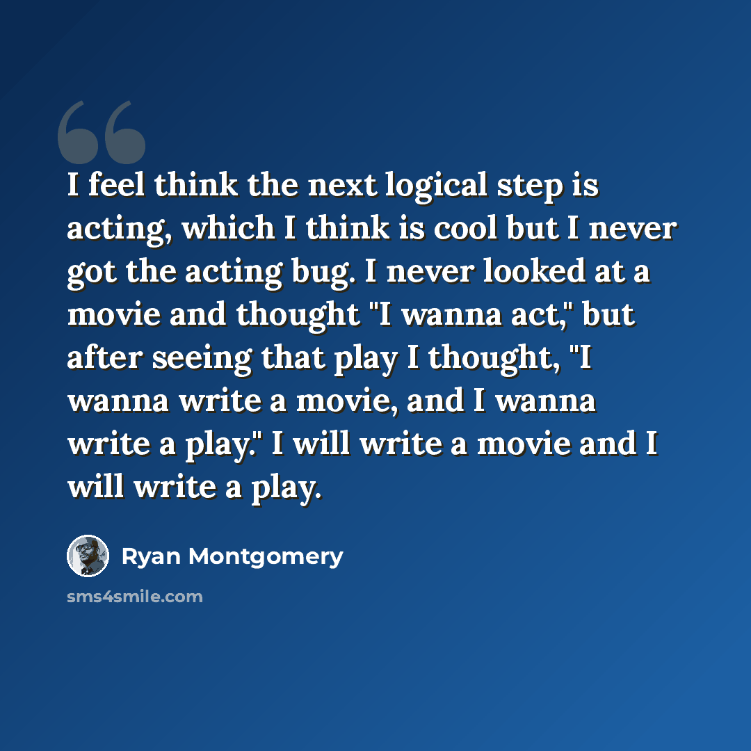 “I feel think the next logical step is acting, which I think is cool but I never got the acting bug. I never looked at a movie and thought "I wanna act," but after seeing that play I thought, "I wanna write a movie, and I wanna write a play." I will write a movie and I will write a play.” quote by Ryan Montgomery