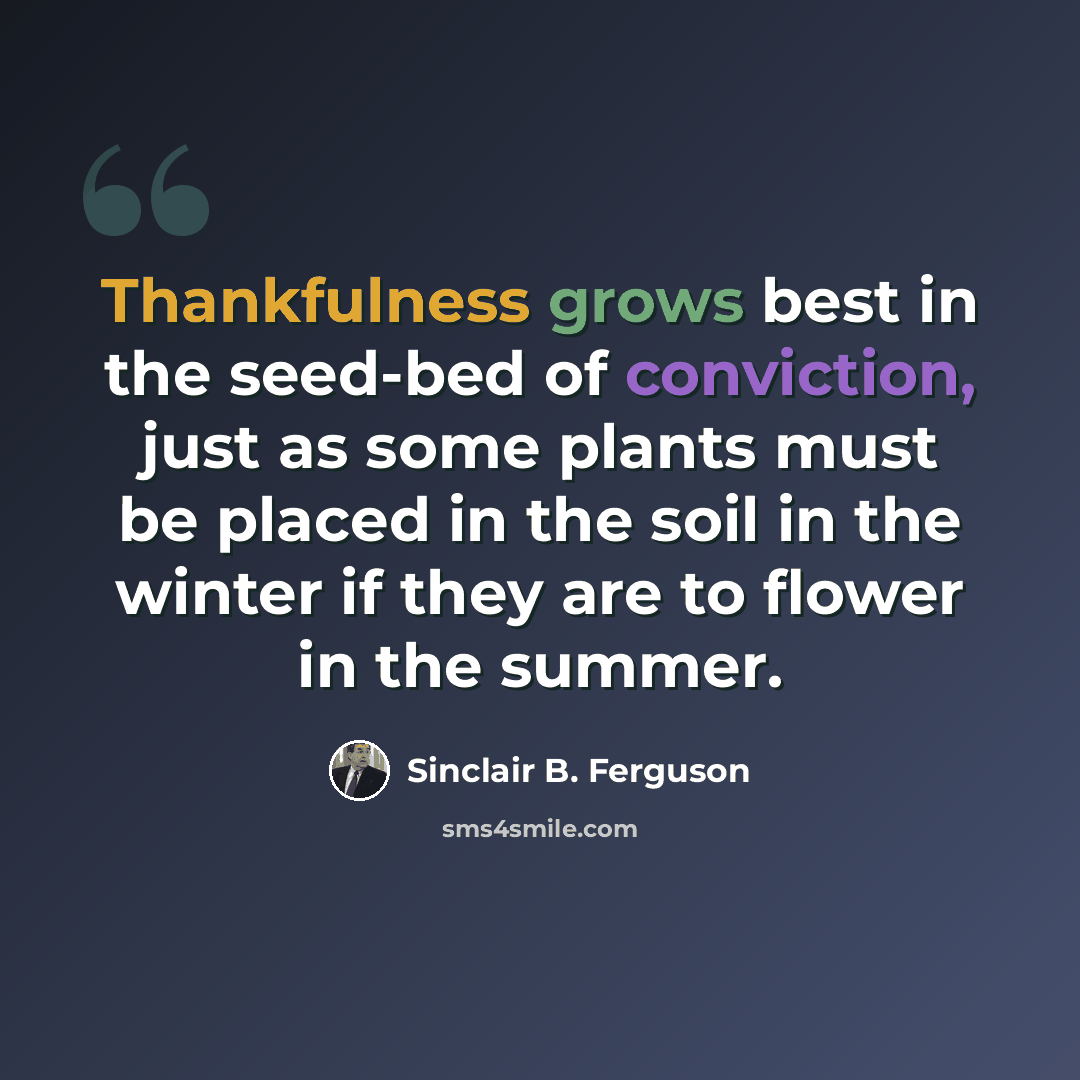 “Thankfulness grows best in the seed-bed of conviction, just as some plants must be placed in the soil in the winter if they are to flower in the summer.” quote by Sinclair B. Ferguson