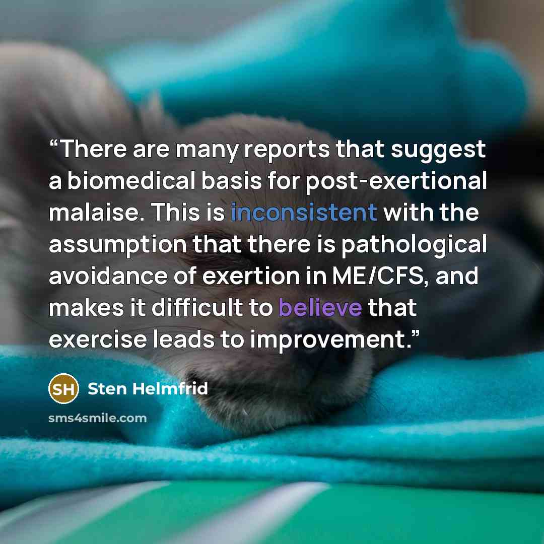 “There are many reports that suggest a biomedical basis for post-exertional malaise. This is inconsistent with the assumption that there is pathological avoidance of exertion in ME/CFS, and makes it difficult to believe that exercise leads to improvement.” quote by Sten Helmfrid