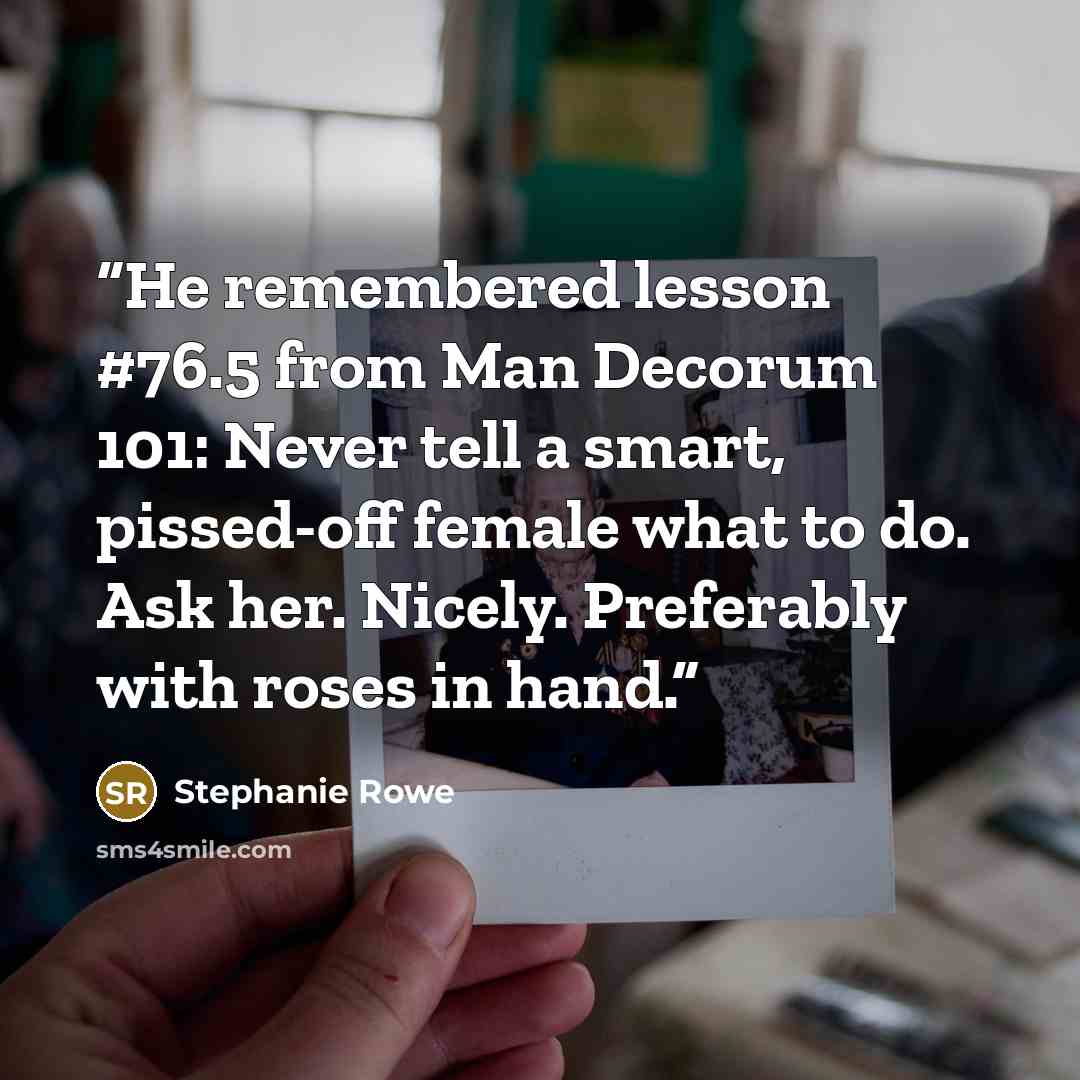 “He remembered lesson #76.5 from Man Decorum 101: Never tell a smart, pissed-off female what to do. Ask her. Nicely. Preferably with roses in hand.” quote by Stephanie Rowe