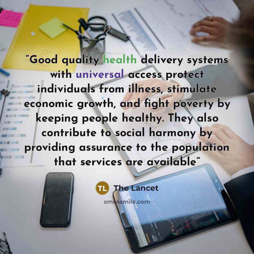 “Good quality health delivery systems with universal access protect individuals from illness, stimulate economic growth, and fight poverty by keeping people healthy. They also contribute to social harmony by providing assurance to the population that services are available” quote by The Lancet