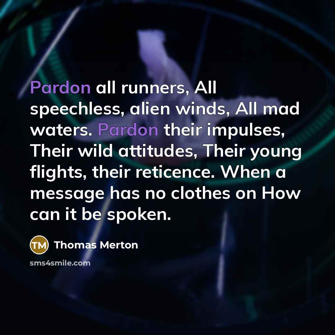 “Pardon all runners, All speechless, alien winds, All mad waters. Pardon their impulses, Their wild attitudes, Their young flights, their reticence. When a message has no clothes on How can it be spoken.” quote by Thomas Merton
