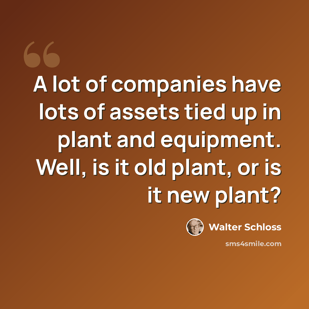“A lot of companies have lots of assets tied up in plant and equipment. Well, is it old plant, or is it new plant?” quote by Walter Schloss
