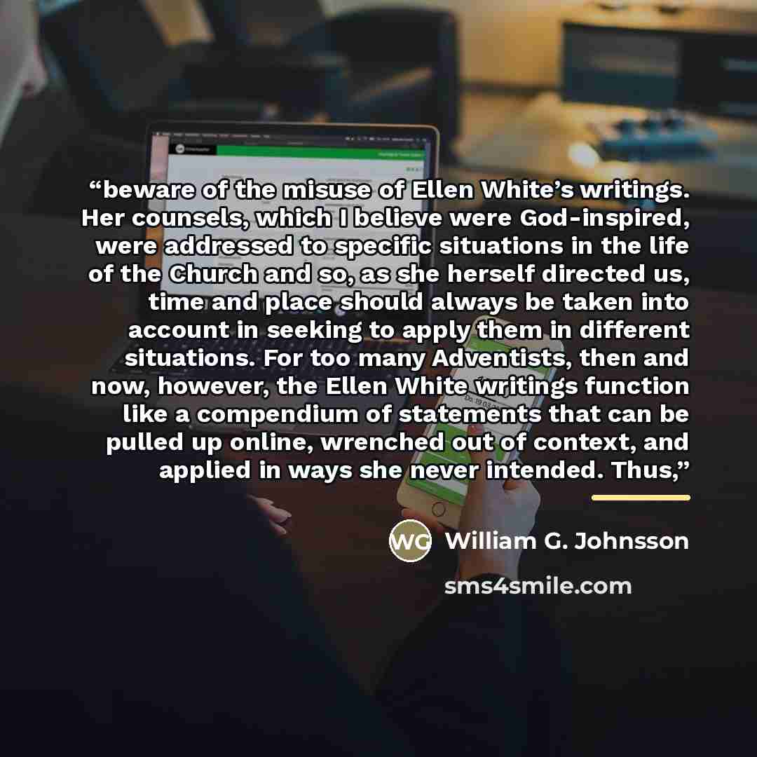 “beware of the misuse of Ellen White’s writings. Her counsels, which I believe were God-inspired, were addressed to specific situations in the life of the Church and so, as she herself directed us, time and place should always be taken into account in seeking to apply them in different situations…” quote by William G. Johnsson