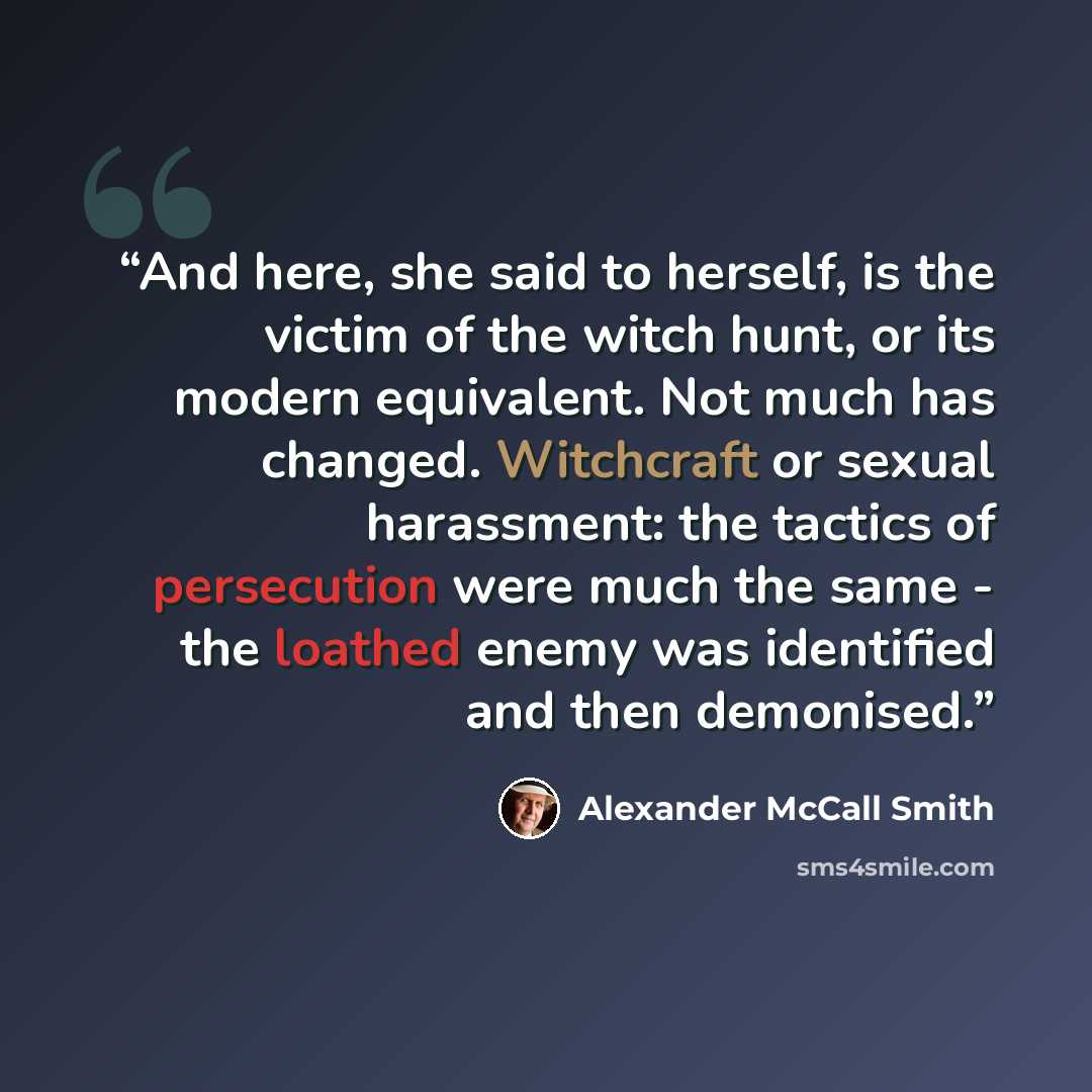“And here, she said to herself, is the victim of the witch hunt, or its modern equivalent. Not much has changed. Witchcraft or sexual harassment: the tactics of persecution were much the same - the loathed enemy was identified and then demonised.” quote by Alexander McCall Smith