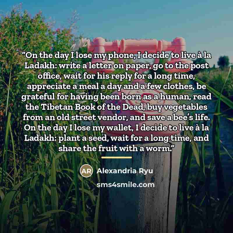 “On the day I lose my phone, I decide to live à la Ladakh: write a letter on paper, go to the post office, wait for his reply for a long time, appreciate a meal a day and a few clothes, be grateful for having been born as a human, read the Tibetan Book of the Dead, buy vegetables from an old street…” quote by Alexandria Ryu