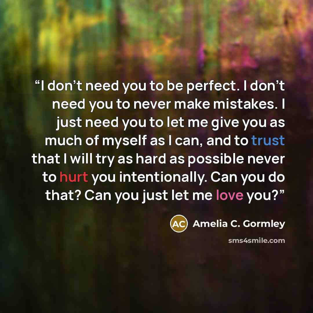“I don’t need you to be perfect. I don’t need you to never make mistakes. I just need you to let me give you as much of myself as I can, and to trust that I will try as hard as possible never to hurt you intentionally. Can you do that? Can you just let me love you?” quote by Amelia C. Gormley