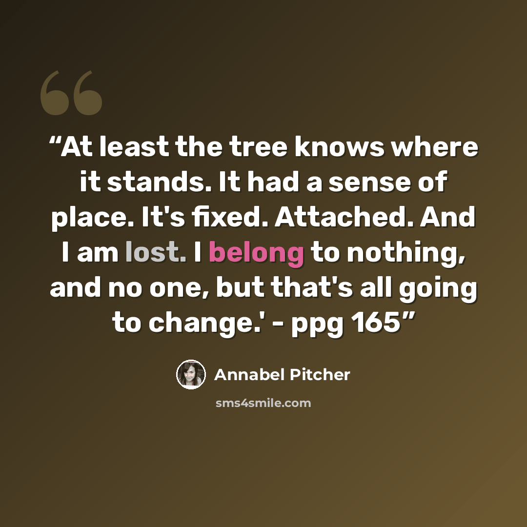 “At least the tree knows where it stands. It had a sense of place. It's fixed. Attached. And I am lost. I belong to nothing, and no one, but that's all going to change.' - ppg 165” quote by Annabel Pitcher