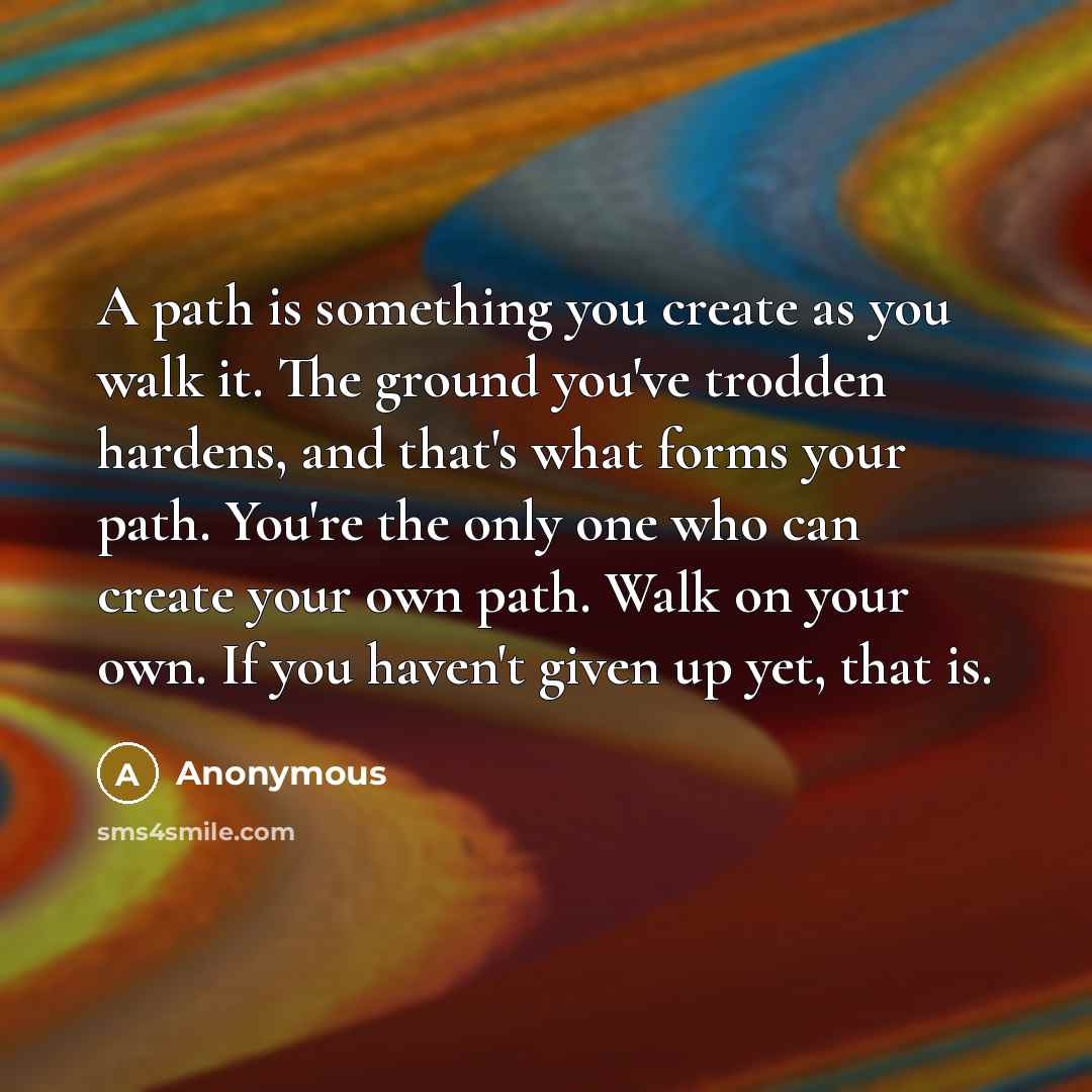 “A path is something you create as you walk it. The ground you've trodden hardens, and that's what forms your path. You're the only one who can create your own path. Walk on your own. If you haven't given up yet, that is.” quote by Anonymous