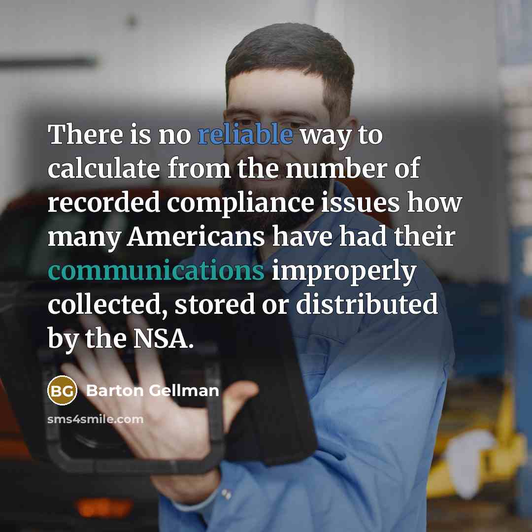 “There is no reliable way to calculate from the number of recorded compliance issues how many Americans have had their communications improperly collected, stored or distributed by the NSA.” quote by Barton Gellman