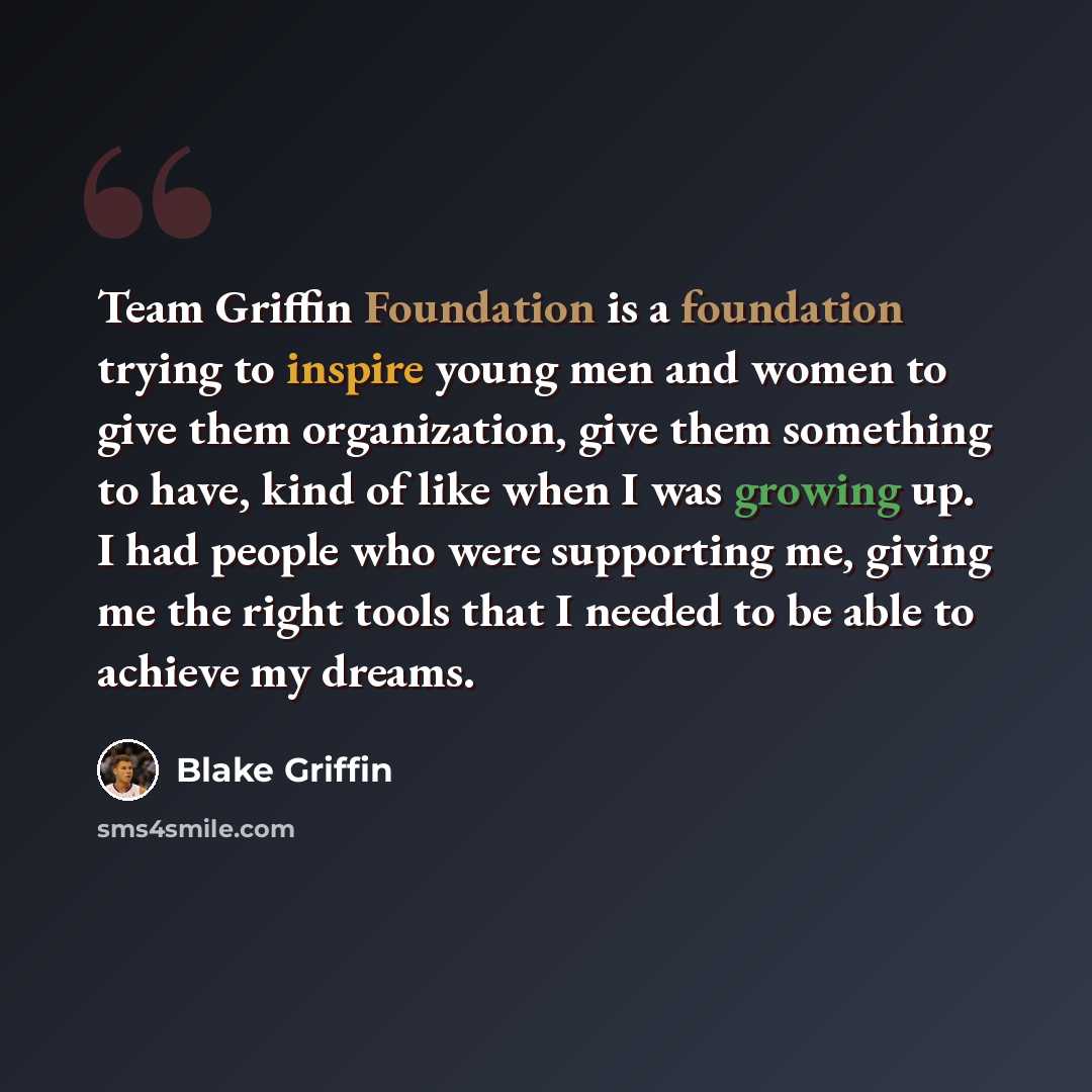 “Team Griffin Foundation is a foundation trying to inspire young men and women to give them organization, give them something to have, kind of like when I was growing up. I had people who were supporting me, giving me the right tools that I needed to be able to achieve my dreams.” quote by Blake Griffin