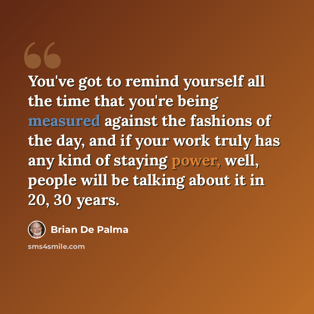 “You've got to remind yourself all the time that you're being measured against the fashions of the day, and if your work truly has any kind of staying power, well, people will be talking about it in 20, 30 years.” quote by Brian De Palma