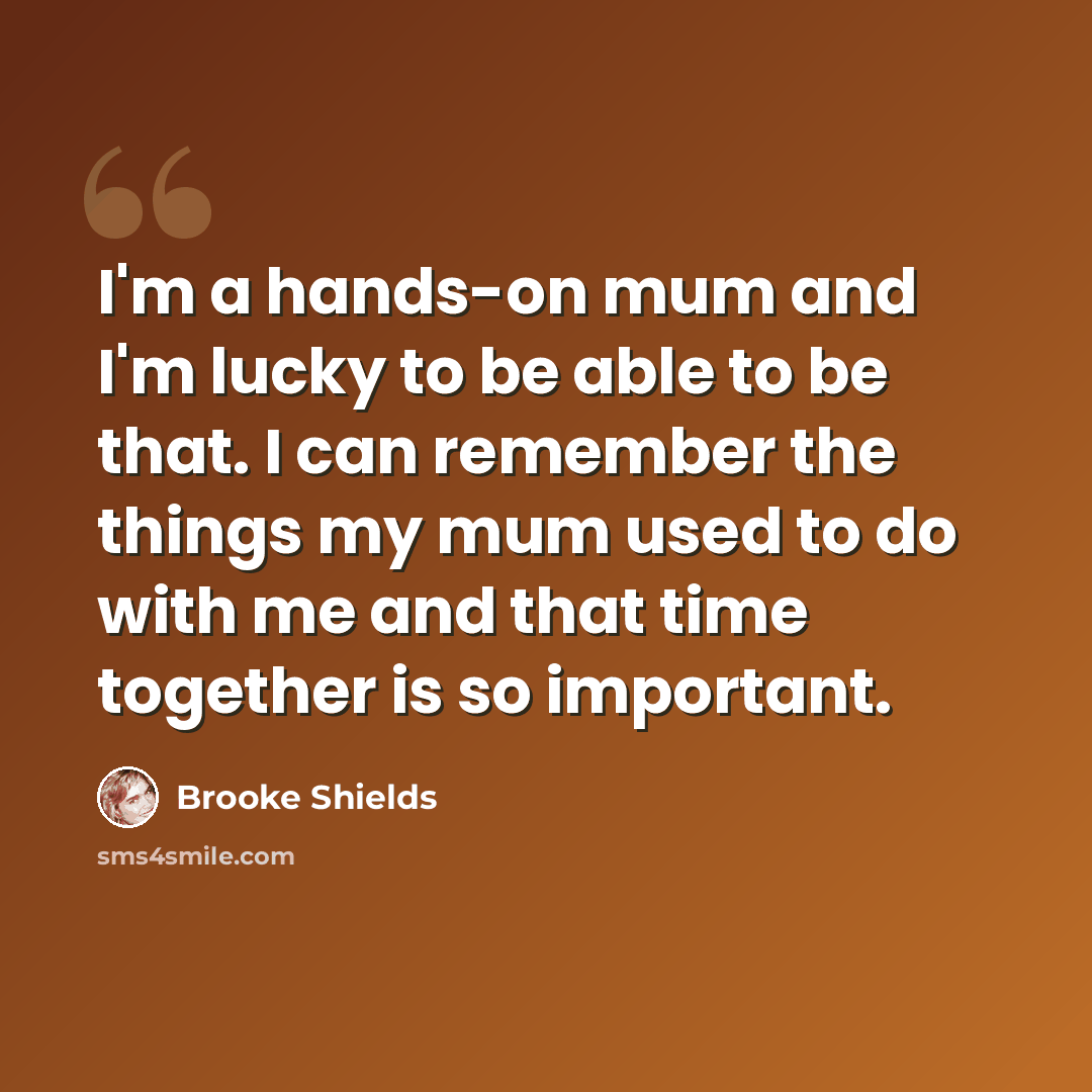 “I'm a hands-on mum and I'm lucky to be able to be that. I can remember the things my mum used to do with me and that time together is so important.” quote by Brooke Shields