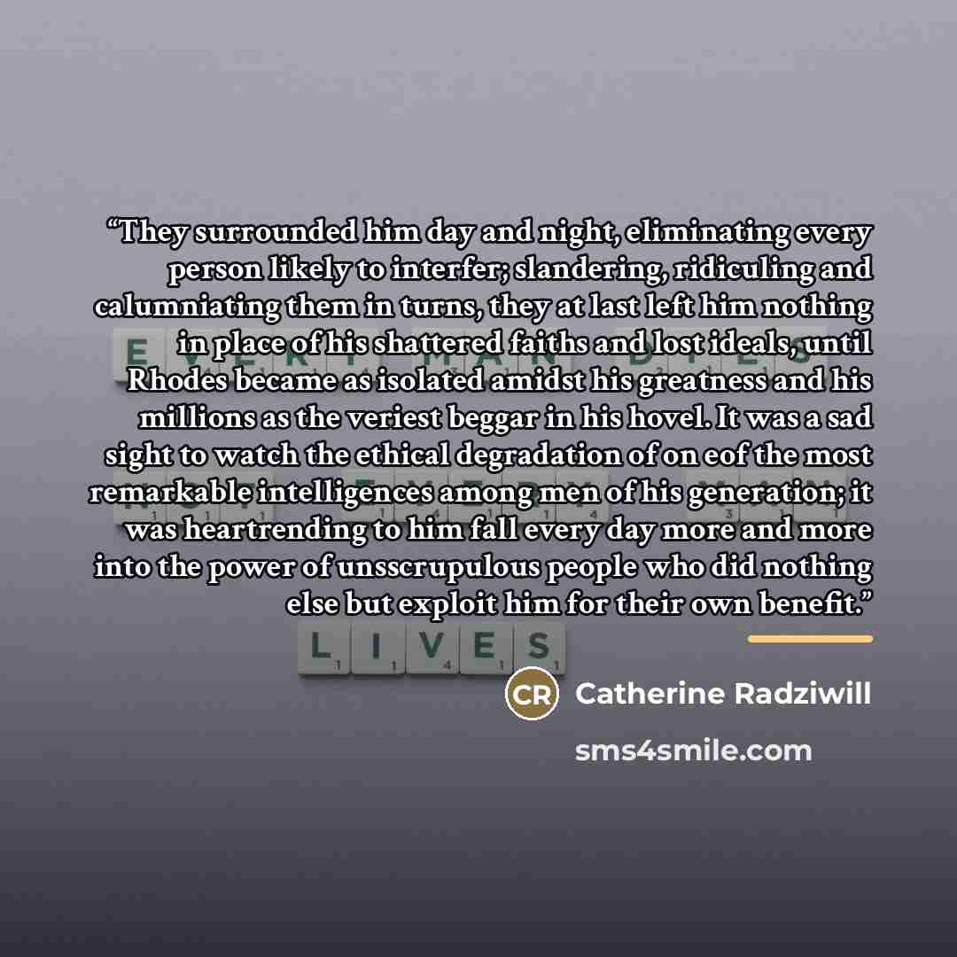 “They surrounded him day and night, eliminating every person likely to interfer; slandering, ridiculing and calumniating them in turns, they at last left him nothing in place of his shattered faiths and lost ideals, until Rhodes became as isolated amidst his greatness and his millions as the…” quote by Catherine Radziwill