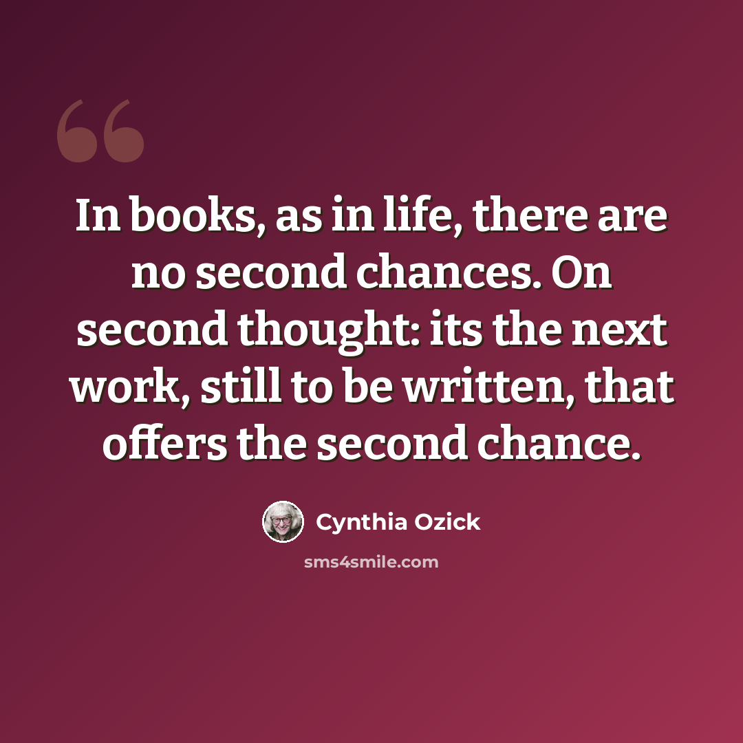 “In books, as in life, there are no second chances. On second thought: its the next work, still to be written, that offers the second chance.” quote by Cynthia Ozick