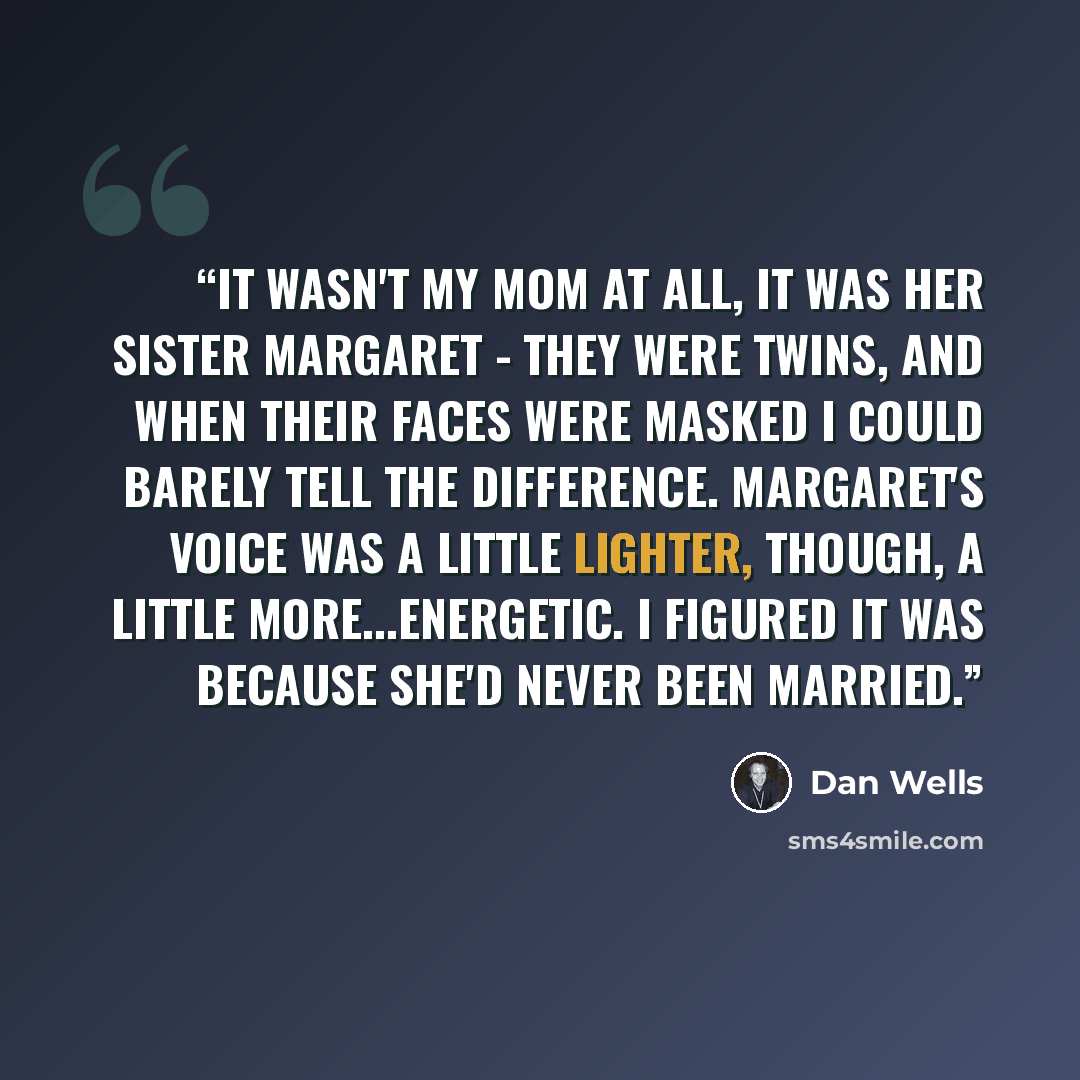 “It wasn't my mom at all, it was her sister Margaret - they were twins, and when their faces were masked I could barely tell the difference. Margaret's voice was a little lighter, though, a little more...energetic. I figured it was because she'd never been married.” quote by Dan Wells