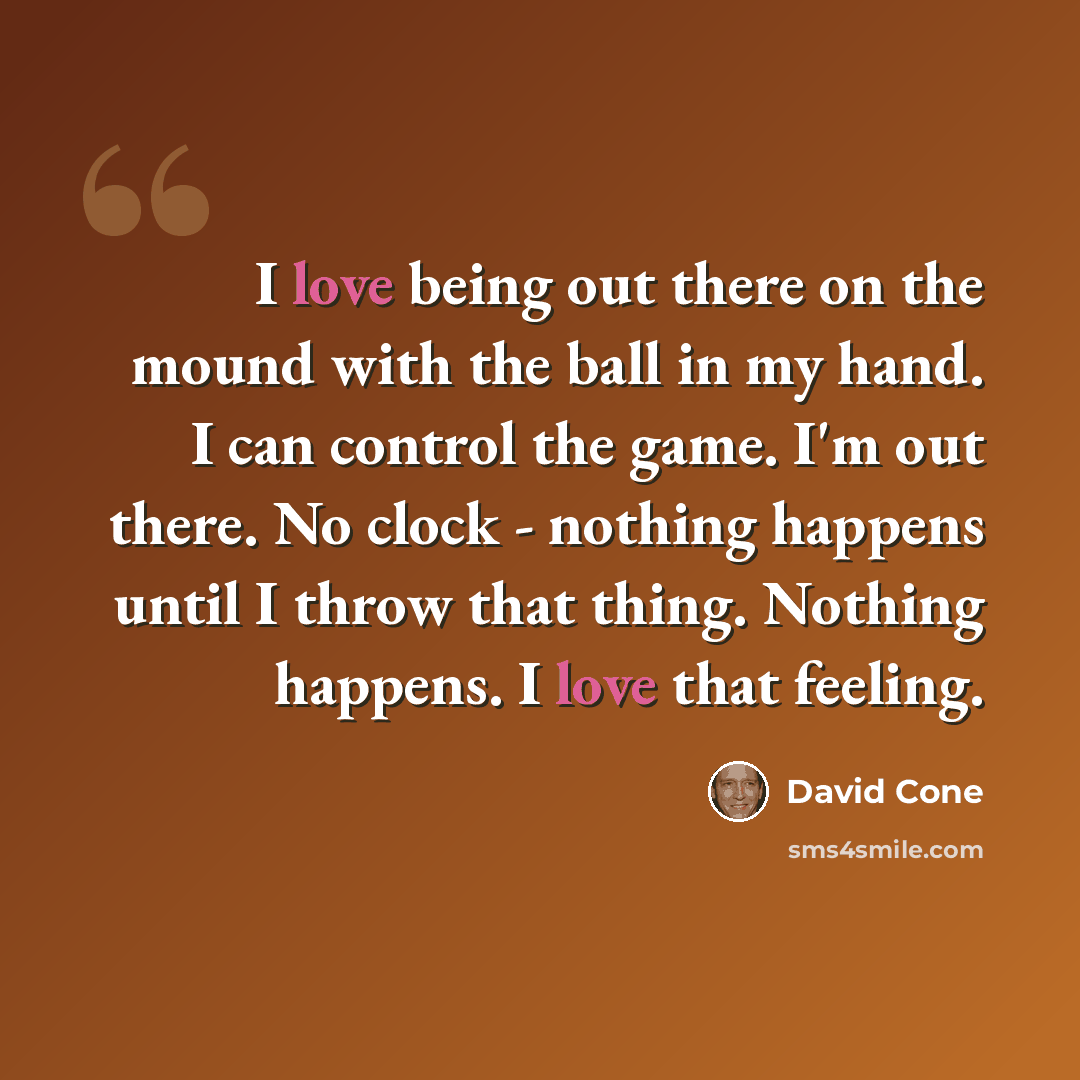 “I love being out there on the mound with the ball in my hand. I can control the game. I'm out there. No clock - nothing happens until I throw that thing. Nothing happens. I love that feeling.” quote by David Cone