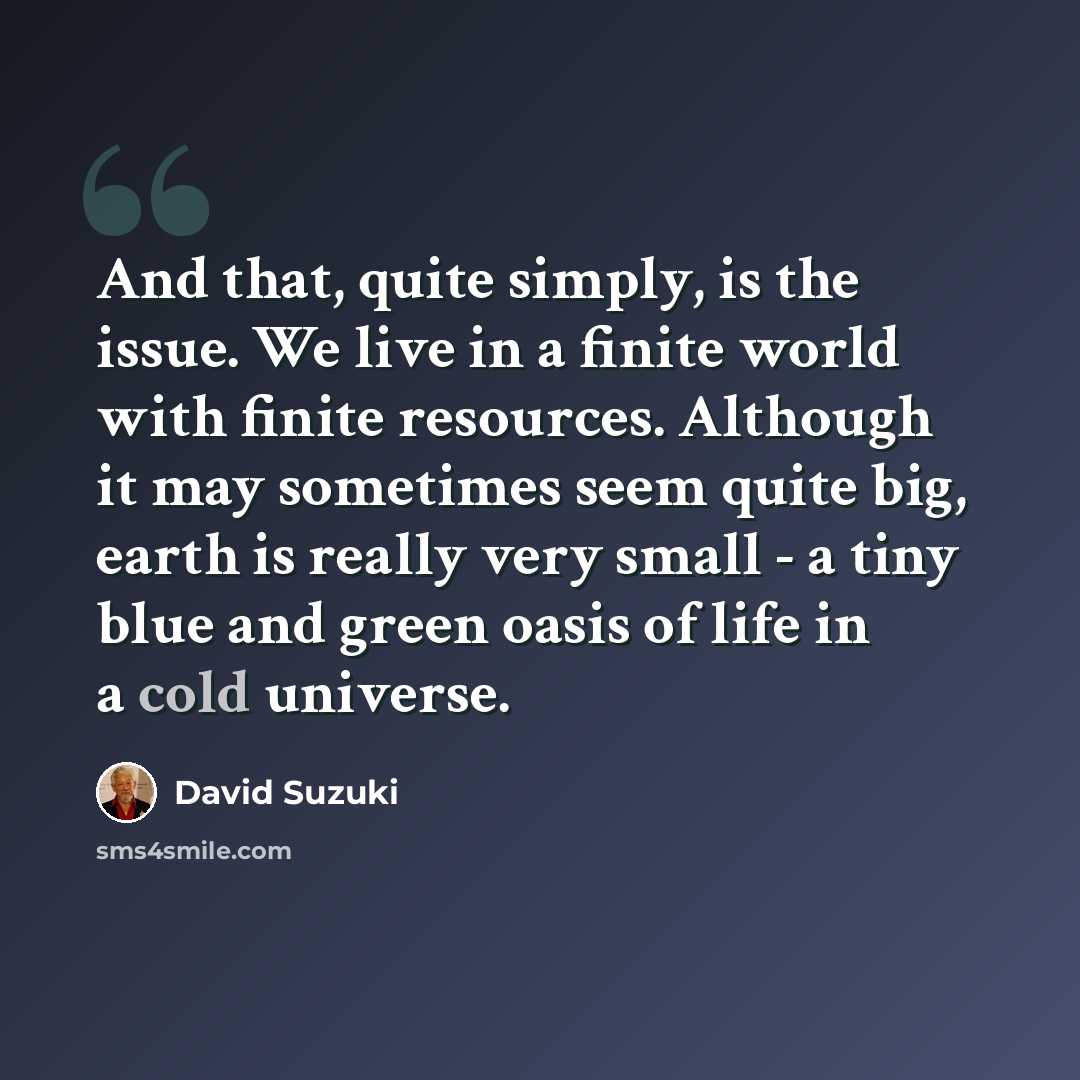 “And that, quite simply, is the issue. We live in a finite world with finite resources. Although it may sometimes seem quite big, earth is really very small - a tiny blue and green oasis of life in a cold universe.” quote by David Suzuki