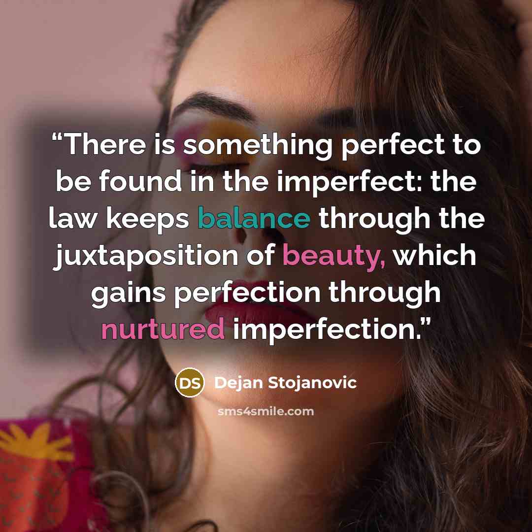“There is something perfect to be found in the imperfect: the law keeps balance through the juxtaposition of beauty, which gains perfection through nurtured imperfection.” quote by Dejan Stojanovic