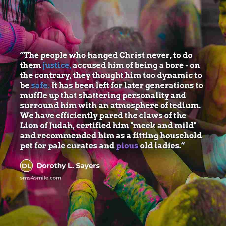 “The people who hanged Christ never, to do them justice, accused him of being a bore - on the contrary, they thought him too dynamic to be safe. It has been left for later generations to muffle up that shattering personality and surround him with an atmosphere of tedium. We have efficiently pared…” quote by Dorothy L. Sayers