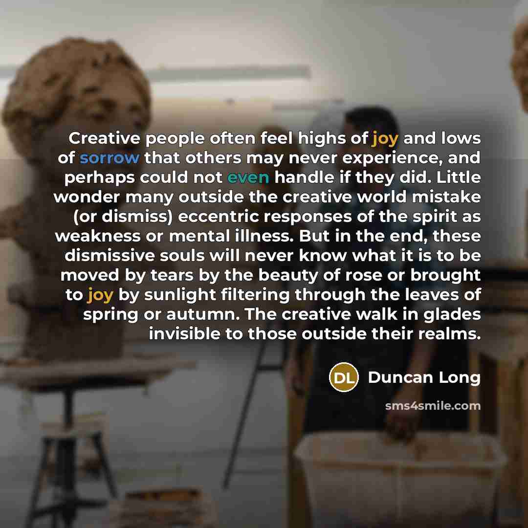 “Creative people often feel highs of joy and lows of sorrow that others may never experience, and perhaps could not even handle if they did. Little wonder many outside the creative world mistake (or dismiss) eccentric responses of the spirit as weakness or mental illness. But in the end, these…” quote by Duncan Long
