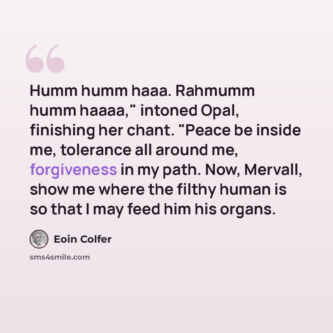 “Humm humm haaa. Rahmumm humm haaaa," intoned Opal, finishing her chant. "Peace be inside me, tolerance all around me, forgiveness in my path. Now, Mervall, show me where the filthy human is so that I may feed him his organs.” quote by Eoin Colfer