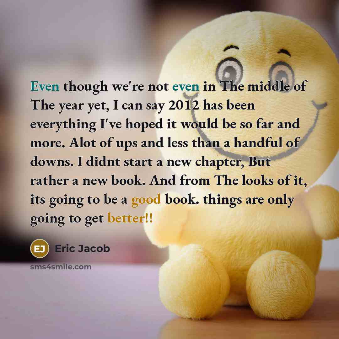 “Even though we're not even in The middle of The year yet, I can say 2012 has been everything I've hoped it would be so far and more. Alot of ups and less than a handful of downs. I didnt start a new chapter, But rather a new book. And from The looks of it, its going to be a good book. things are…” quote by Eric Jacob