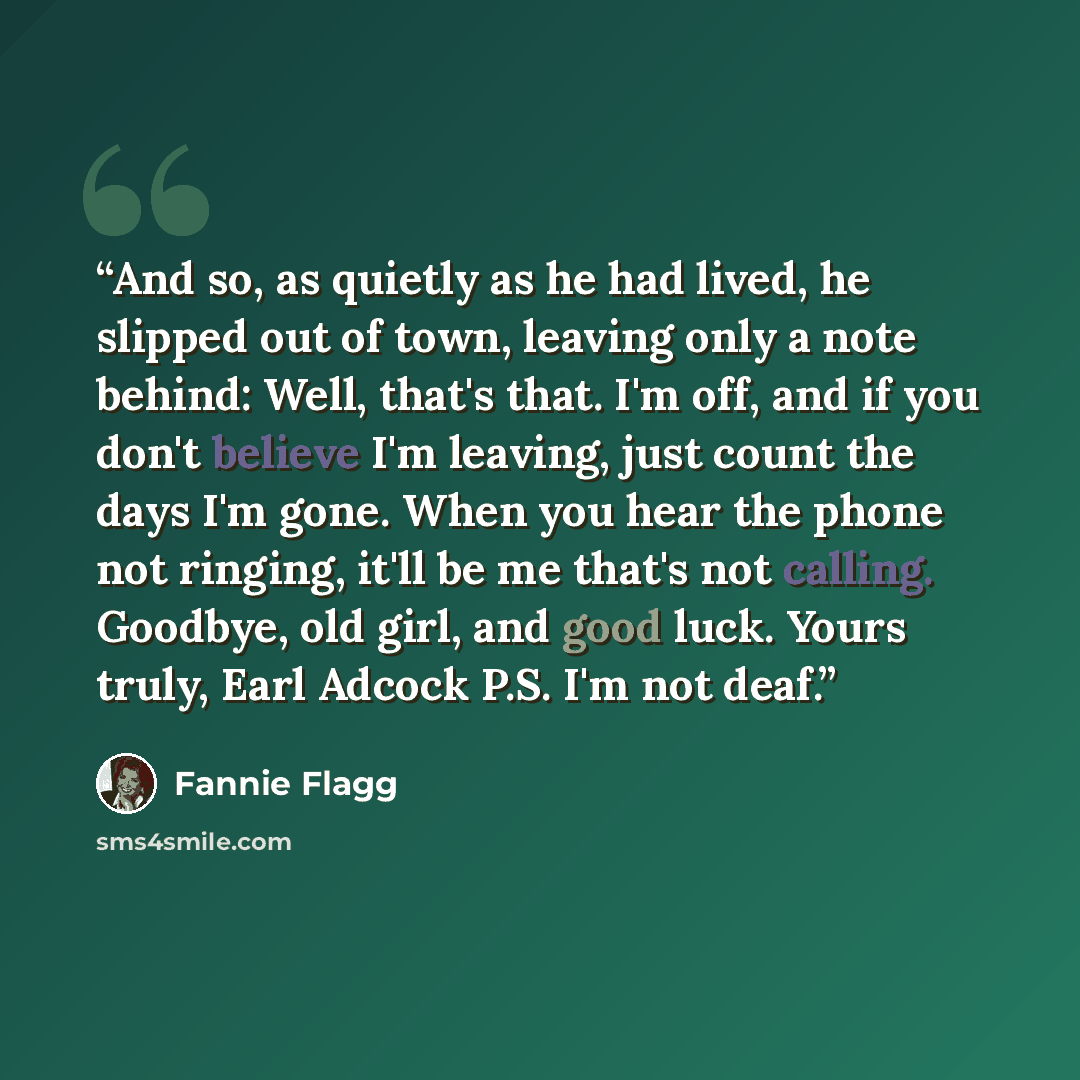 “And so, as quietly as he had lived, he slipped out of town, leaving only a note behind: Well, that's that. I'm off, and if you don't believe I'm leaving, just count the days I'm gone. When you hear the phone not ringing, it'll be me that's not calling. Goodbye, old girl, and good luck. Yours…” quote by Fannie Flagg