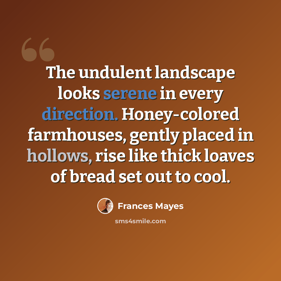 “The undulent landscape looks serene in every direction. Honey-colored farmhouses, gently placed in hollows, rise like thick loaves of bread set out to cool.” quote by Frances Mayes