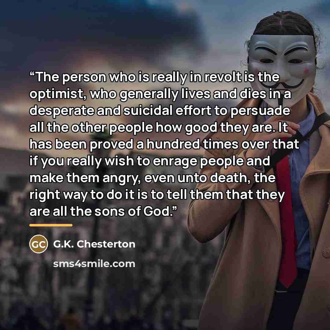 “The person who is really in revolt is the optimist, who generally lives and dies in a desperate and suicidal effort to persuade all the other people how good they are. It has been proved a hundred times over that if you really wish to enrage people and make them angry, even unto death, the right…” quote by G.K. Chesterton