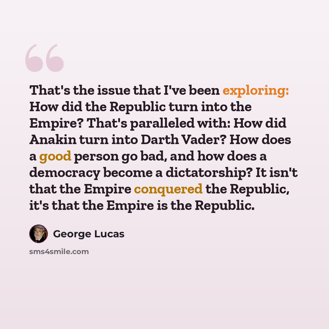 “That's the issue that I've been exploring: How did the Republic turn into the Empire? That's paralleled with: How did Anakin turn into Darth Vader? How does a good person go bad, and how does a democracy become a dictatorship? It isn't that the Empire conquered the Republic, it's that the Empire…” quote by George Lucas