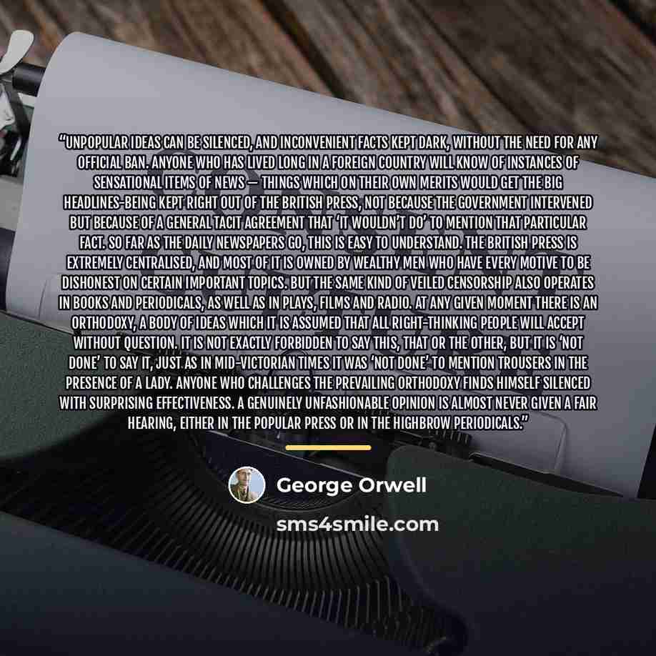 “Unpopular ideas can be silenced, and inconvenient facts kept dark, without the need for any official ban. Anyone who has lived long in a foreign country will know of instances of sensational items of news — things which on their own merits would get the big headlines-being kept right out of the…” quote by George Orwell