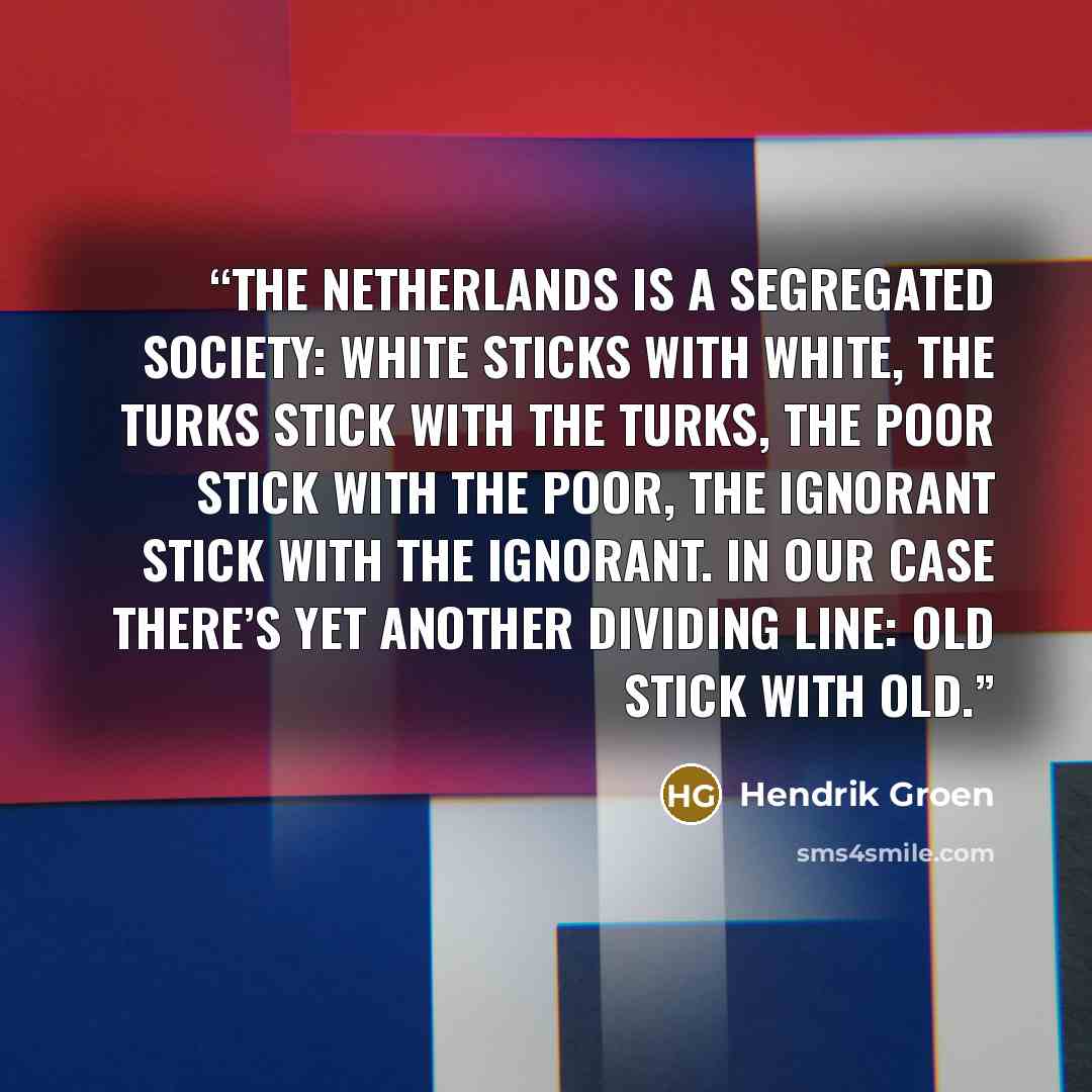 “The Netherlands is a segregated society: white sticks with white, the Turks stick with the Turks, the poor stick with the poor, the ignorant stick with the ignorant. In our case there’s yet another dividing line: old stick with old.” quote by Hendrik Groen