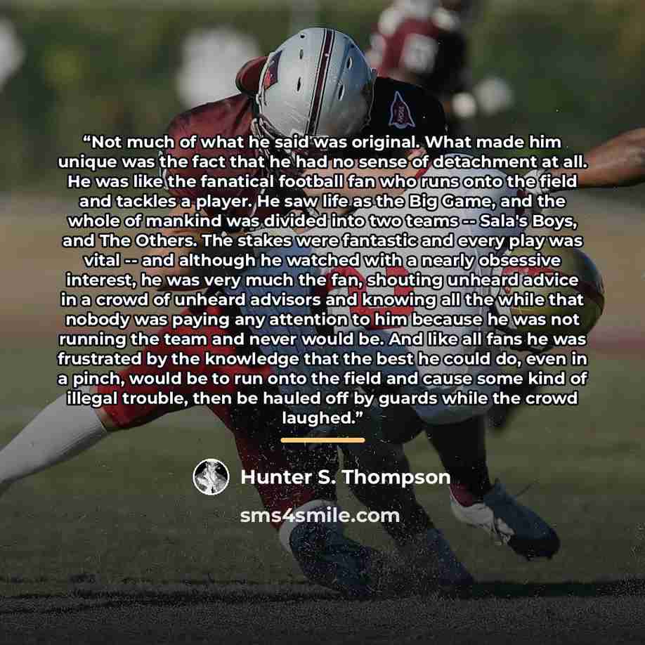 “Not much of what he said was original. What made him unique was the fact that he had no sense of detachment at all. He was like the fanatical football fan who runs onto the field and tackles a player. He saw life as the Big Game, and the whole of mankind was divided into two teams -- Sala's Boys…” quote by Hunter S. Thompson