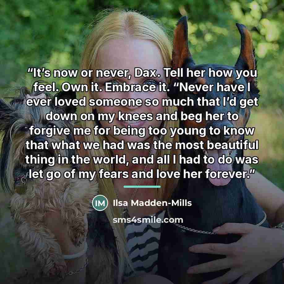 “It’s now or never, Dax. Tell her how you feel. Own it. Embrace it. “Never have I ever loved someone so much that I’d get down on my knees and beg her to forgive me for being too young to know that what we had was the most beautiful thing in the world, and all I had to do was let go of my fears and…” quote by Ilsa Madden-Mills