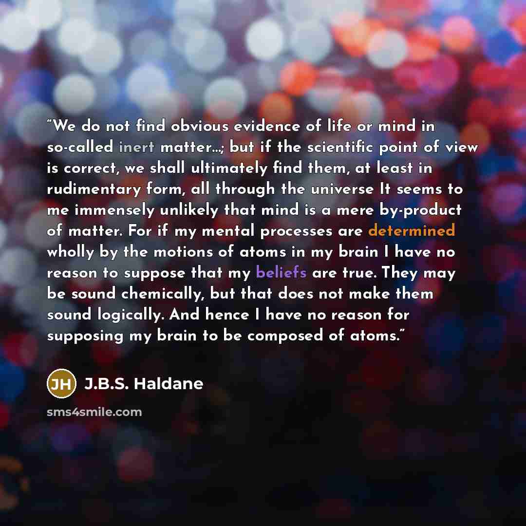 “We do not find obvious evidence of life or mind in so-called inert matter…; but if the scientific point of view is correct, we shall ultimately find them, at least in rudimentary form, all through the universe It seems to me immensely unlikely that mind is a mere by-product of matter. For if my…” quote by J.B.S. Haldane