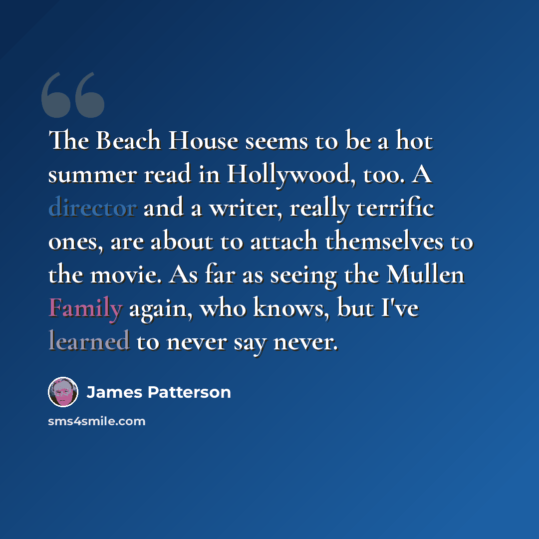 “The Beach House seems to be a hot summer read in Hollywood, too. A director and a writer, really terrific ones, are about to attach themselves to the movie. As far as seeing the Mullen Family again, who knows, but I've learned to never say never.” quote by James Patterson