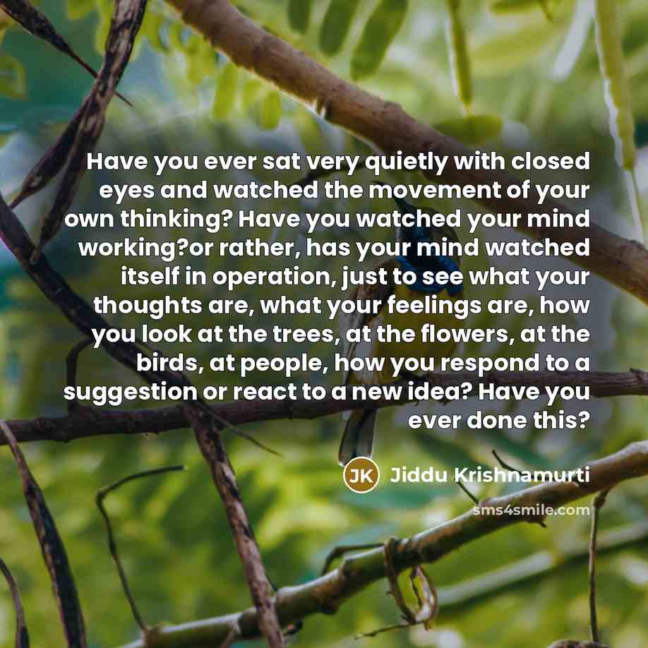 “Have you ever sat very quietly with closed eyes and watched the movement of your own thinking? Have you watched your mind working?or rather, has your mind watched itself in operation, just to see what your thoughts are, what your feelings are, how you look at the trees, at the flowers, at the…” quote by Jiddu Krishnamurti
