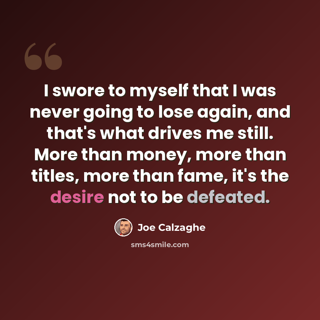 “I swore to myself that I was never going to lose again, and that's what drives me still. More than money, more than titles, more than fame, it's the desire not to be defeated.” quote by Joe Calzaghe