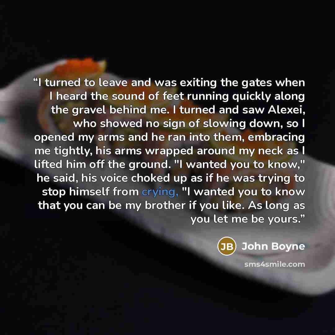 “I turned to leave and was exiting the gates when I heard the sound of feet running quickly along the gravel behind me. I turned and saw Alexei, who showed no sign of slowing down, so I opened my arms and he ran into them, embracing me tightly, his arms wrapped around my neck as I lifted him off…” quote by John Boyne