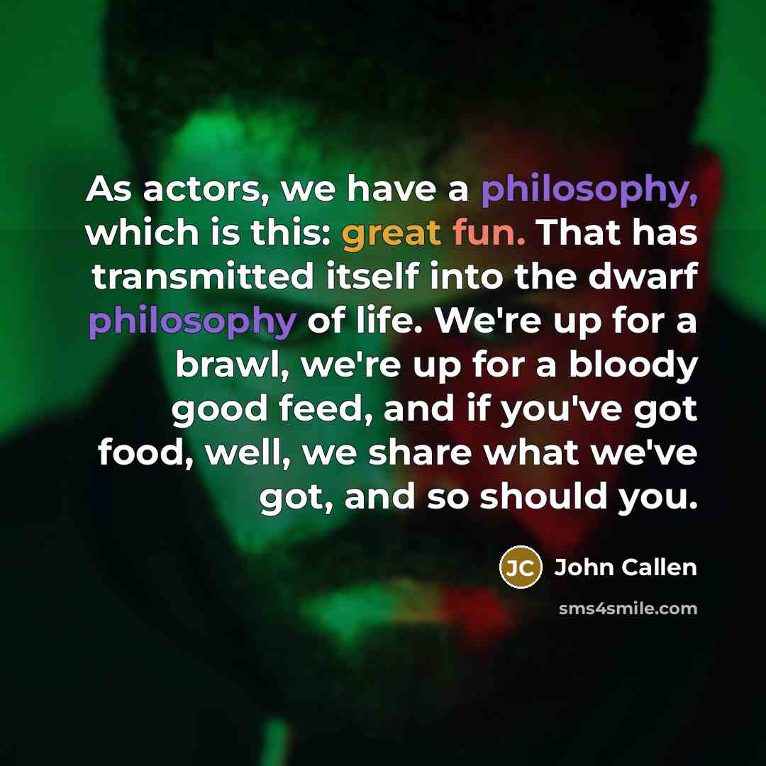 “As actors, we have a philosophy, which is this: great fun. That has transmitted itself into the dwarf philosophy of life. We're up for a brawl, we're up for a bloody good feed, and if you've got food, well, we share what we've got, and so should you.” quote by John Callen