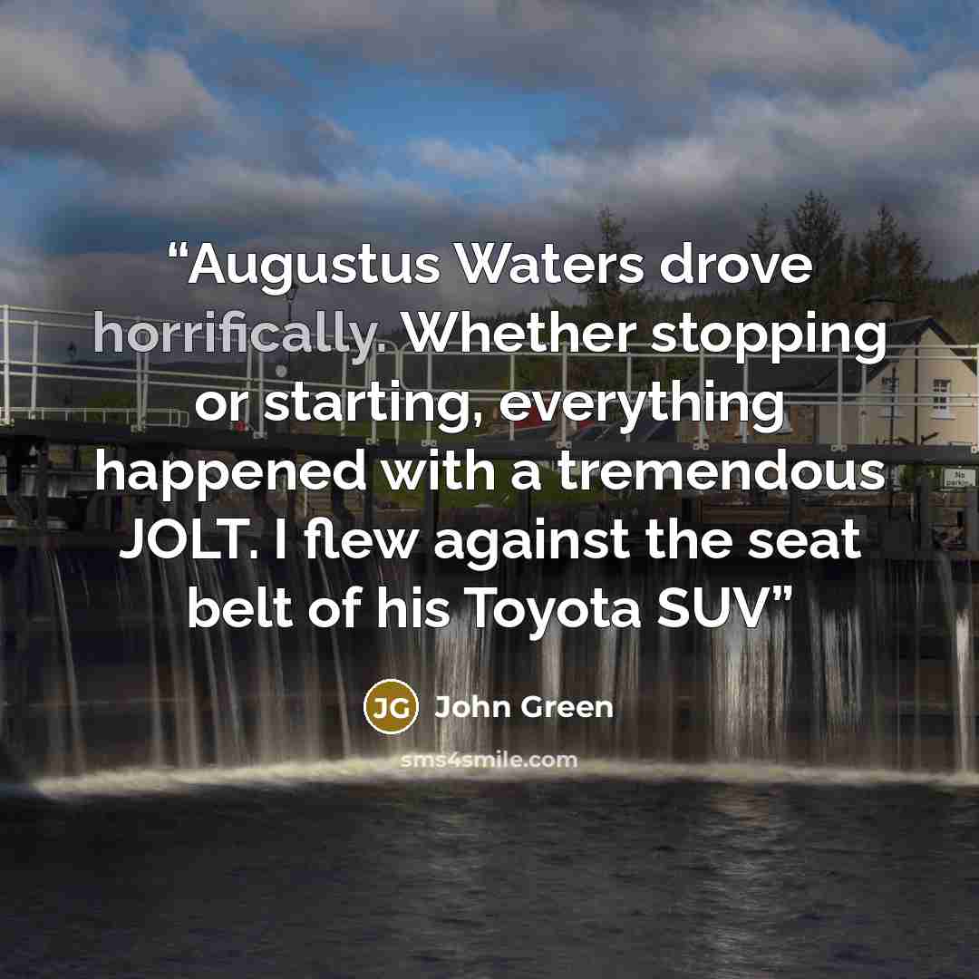 “Augustus Waters drove horrifically. Whether stopping or starting, everything happened with a tremendous JOLT. I flew against the seat belt of his Toyota SUV” quote by John Green