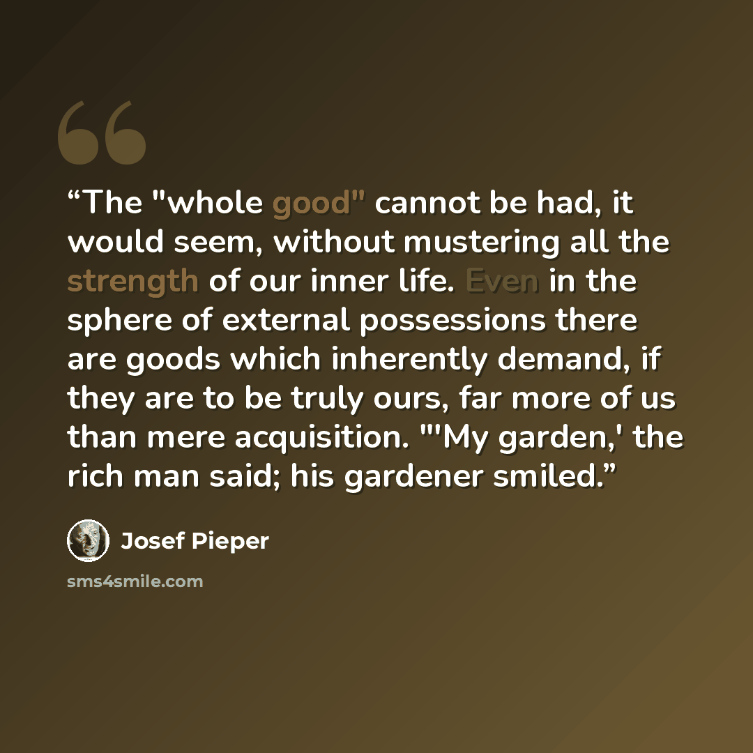 “The "whole good" cannot be had, it would seem, without mustering all the strength of our inner life. Even in the sphere of external possessions there are goods which inherently demand, if they are to be truly ours, far more of us than mere acquisition. "'My garden,' the rich man said; his gardener…” quote by Josef Pieper