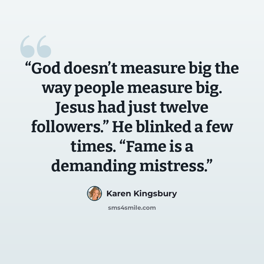 “God doesn’t measure big the way people measure big. Jesus had just twelve followers.” He blinked a few times. “Fame is a demanding mistress.” quote by Karen Kingsbury