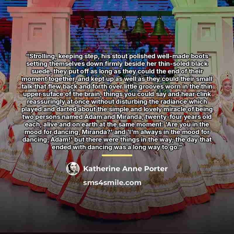 “Strolling, keeping step, his stout polished well-made boots setting themselves down firmly beside her thin-soled black suede, they put off as long as they could the end of their moment together, and kept up as well as they could their small talk that flew back and forth over little grooves worn in…” quote by Katherine Anne Porter