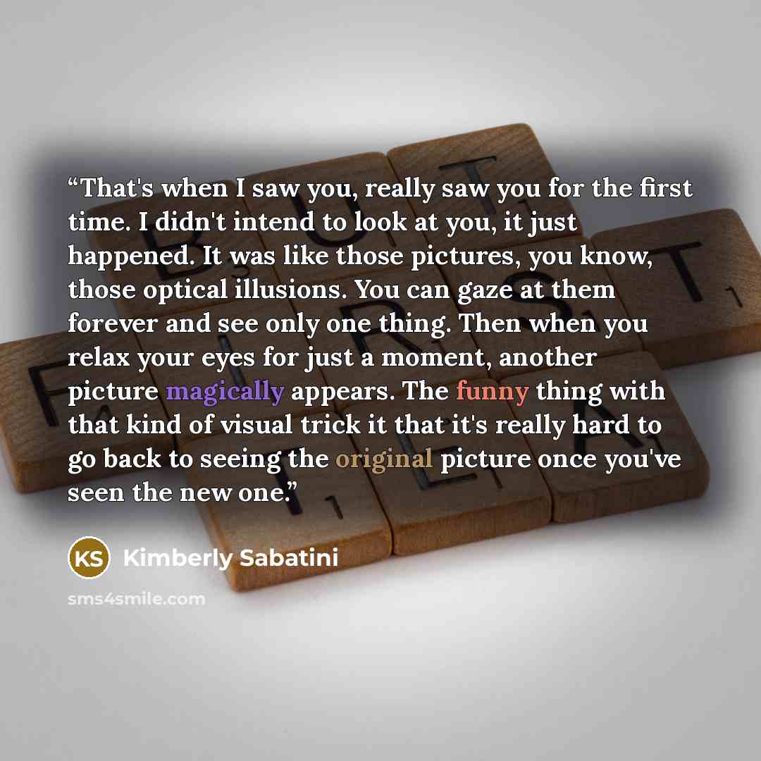 “That's when I saw you, really saw you for the first time. I didn't intend to look at you, it just happened. It was like those pictures, you know, those optical illusions. You can gaze at them forever and see only one thing. Then when you relax your eyes for just a moment, another picture magically…” quote by Kimberly Sabatini